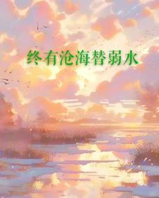 已完结小说《终有沧海替弱水》章节免费阅读