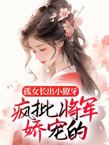 孤女长出小獠牙，疯批将军娇宠的小说完结版章节免费阅读