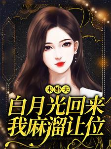 完结版《未婚夫白月光回来，我麻溜让位》章节目录在线阅读